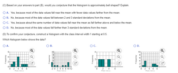 (C) Based on your answers to part (B), would you conjecture that the histogram is approximately bell shaped? Explain.
O A. Yes, because most of the data values fall near the mean with fewer data values farther from the mean.
O B. No, because most of the data values fall between 2 and 3 standard deviations from the mean.
O C. Yes, because about the same number of data values fall near the mean as fall farther above and below the mean.
O D. No, because most of the data values fall farther than 3 standard deviations from the mean.
(D) To confirm your conjecture, construct a histogram with the class interval width 1 starting at 0.5.
Which histogram below shows the data?
O A.
6-
CIL
Frequency
0 2 4 6 8
Din Valm
Q
Q
O B.
M
T ………
-20 2 4 6 8 10 12
Q
Q
OC.
0
2
Data Valon
6
Q
Q
O D.
10-
8+
6-
0-
0
-N
2
4
Dats Valus
||
Q
3-