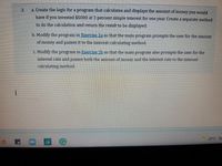 2.
a. Create the logic for a program that calculates and displays the amount of money you would
have if you invested $5000 at 2 percent simple interest for one year. Create a separate method
to do the calculation and return the result to be displayed.
b. Modify the program in Exercise 2a so that the main program prompts the user for the amount
of money and passes it to the interest-calculating method.
c. Modify the program in Exercise 2b so that the main program also prompts the user for the
interest rate and passes both the amount of money and the interest rate to the interest-
calculating method.
29°C Pa
