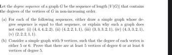 Let the degree sequence of a graph G be the sequence of length |V(G)| that contains
the degrees of the vertices of G in non-increasing order.
(a) For each of the following sequences, either draw a simple graph whose de-
gree sequence is equal to that sequence, or explain why such a graph does
not exist: (i) (4, 4, 4, 2, 2), (ii) (4, 2, 2, 1, 1), (iii) (3, 3, 3, 2, 1), (iv) (4, 3, 3, 2, 1),
(v) (2, 2, 2, 1, 1).
(b) Consider a simple graph with 9 vertices, such that the degree of each vertex is
either 5 or 6. Prove that there are at least 5 vertices of degree 6 or at least 6
vertices of degree 5.