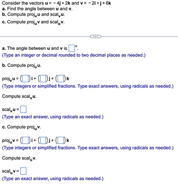 Consider the vectors u = - 4j+2k and v= -2i+j+ 6k
a. Find the angle between u and v.
b. Compute proj, u and scalu.
c. Compute projv and scalv.
a. The angle between u and v is
(Type an integer or decimal rounded to two decimal places as needed.)
b. Compute projvu.
proj,u=i+j+ k
(Type integers or simplified fractions. Type exact answers, using radicals as needed.)
Compute scalu.
scalu =
(Type an exact answer, using radicals as needed.)
c. Compute projuv.
projv=i+j+ k
(Type integers or simplified fractions. Type exact answers, using radicals as needed.)
Compute scalv.
scalv=
(Type an exact answer, using radicals as needed.)