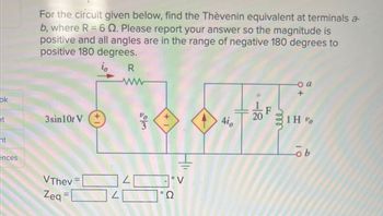 ok
ht
ht
ences
For the circuit given below, find the Thèvenin equivalent at terminals a-
b, where R = 6 . Please report your answer so the magnitude is
positive and all angles are in the range of negative 180 degrees to
positive 180 degrees.
R
3sin10t V
VThev
Zeq=
N
1/6€
4io
20
o a
1H %
ob