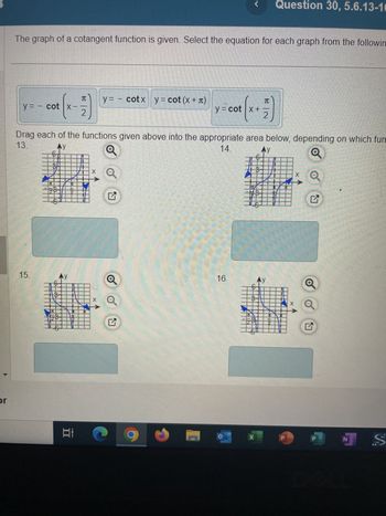 or
The graph of a cotangent function is given. Select the equation for each graph from the followin
y = - cot |x--
+ (x-7)
2
15.
99
1
I
Drag each of the functions given above into the appropriate area below, depending on which fun
13.
14.
Ay
Ay
Q
Ai
y = - cotx y = cot (x + π)
X
Q
N
Man
G
y=cot x + 7
2
R|N
16.
X
Question 30, 5.6.13-10
Ay
12
TE x Q
H
P
1 S
N