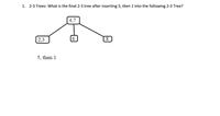 1. 2-3 Trees: What is the final 2-3 tree after inserting 5, then 1 into the following 2-3 Tree?
4,7
2,3
5, then 1
