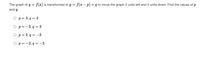 The graph of y = f(x) is transformed to y = f(x – p) + q to move the graph 3 units left and 3 units down. Find the values of p
and q.
O p= 3, q = 3
O p=-3, q = 3
O p= 3, q = –3
O p= -3, q = -3
