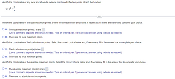 Identify the coordinates of any local and absolute extreme points and inflection points. Graph the function.
y=x²+²
Identify the coordinates of the local maximum points. Select the correct choice below and, if necessary, fill in the answer box to complete your choice.
OA. The local maximum point(s) is/are
(Use a comma to separate answers as needed. Type an ordered pair. Type an exact answer, using radicals as needed.)
OB. There are no local maximum points.
Identify the coordinates of the local minimum points. Select the correct choice below and, if necessary, fill in the answer box to complete your choice.
O A. The local minimum point(s) is/are
(Use a comma to separate answers as needed. Type an ordered pair. Type an exact answer, using radicals as needed.)
OB. There are no local minimum points.
Identify the coordinates of the absolute maximum points. Select the correct choice below and, if necessary, fill in the answer box to complete your choice.
OA. The absolute maximum point(s) is/are
(Use a comma to separate answers as needed. Type an ordered pair. Type an exact answer, using radicals as needed.)
OB. There are no absolute maximum points.