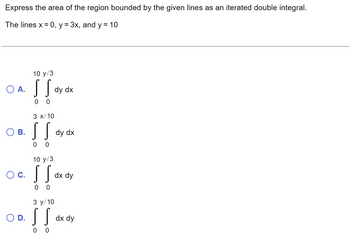 Express the area of the region bounded by the given lines as an iterated double integral.
The lines x = 0, y = 3x, and y = 10
O A.
B.
O C.
O D.
10 y/3
SS
0 0
3 x/10
[[
dy dx
3 y/10
SS
0
0
dy dx
10 y/3
[[ dx dy
SS
0 0
dx dy