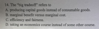 14. The "big tradeoff" refers to
A. producing capital goods instead of consumable goods.
B. marginal benefit versus marginal cost.
C. efficiency and fairness.
D. taking an economics course instead of some other course.
