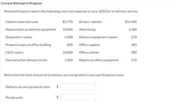 Current Attempt in Progress
Shamrock Express reports the following costs and expenses in June 2022 for its delivery service.
Indirect materials used
Depreciation on delivery equipment
Dispatcher's salary
Property taxes on office building
CEO's salary
Gas and oil for delivery trucks
Delivery service (product) costs $
Period costs
+A
$5,770
$
10,060
4,500
800
10,800
1,960
Drivers' salaries
Determine the total amount of (a) delivery service (product) costs and (b) period costs.
Advertising
Delivery equipment repairs
Office supplies
Office utilities
Repairs on office equipment
$14,400
4,180
270
585
900
170