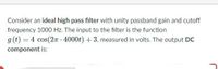 Consider an ideal high pass filter with unity passband gain and cutoff
frequency 1000 Hz. The input to the filter is the function
g(t) = 4 cos(2n - 4000t) + 3, measured in volts. The output DC
component is:
