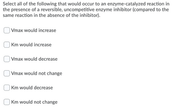 Select all of the following that would occur to an enzyme-catalyzed reaction in
the presence of a reversible, uncompetitive enzyme inhibitor (compared to the
same reaction in the absence of the inhibitor).
Vmax would increase
Km would increase
Vmax would decrease
Vmax would not change
Km would decrease
Km would not change