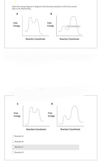 Select the energy diagram or diagrams that illustrate reactions in which the second
step is rate determining.
A
Free
Energy
C
Free
Energy
Reaction A
Reaction B
Reaction C
Reaction D
Reaction Coordinate
B
Reaction Coordinate
Free
Energy
Reaction Energy Diagrams
Reaction Coordinate
D
Free
M=MM
Energy
Reaction Coordinate