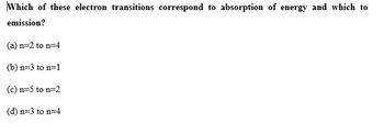 Which of these electron transitions correspond to absorption of energy and which to
emission?
(a) n=2 to n=4
(b) n=3 to n=1
(c) n=5 to n=2
(d) n=3 to n=4