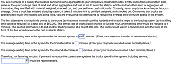 You are in charge of a quarry that supplies sand and stone aggregates to your company's construction sites. Empty trucks from construction sites
arrive at the quarry's huge piles of sand and stone aggregates and wait in line to enter the station, which can load either sand or aggregate. At
the station, they are filled with material, weighed, checked out, and proceed to a construction site. Currently, seven empty trucks arrive per hour, on
average. Once a truck has entered a loading station, it takes 5 minutes for it to be filled, weighed, and checked out. Concerned that trucks are
spending too much time waiting and being filled, you are evaluating two alternatives to reduce the average time the trucks spend in the system.
The first alternative is to add side boards to the trucks (so that more material could be loaded) and to add a helper at the loading station (so that filling
time could be reduced) at a total cost of $50,000. The arrival rate of trucks would change to five per hour, and the filling time would be reduced to 4
minutes. The second alternative is to add another loading station at a cost of $80,000. The trucks would wait in a common line and the truck at the
front of the line would move to the next available station.
The average waiting time in the system under the current system is 6.67 minutes. (Enter your response rounded to two decimal places.)
minutes. (Enter your response rounded to two decimal places.)
minutes. (Enter your response rounded to two decimal places.)
The average waiting time in the system for the first alternative is
The average waiting time in the system for the second alternative is
Therefore, not factoring in costs, if you want to reduce the current average time the trucks spend in the system, including service,
would be recommended.