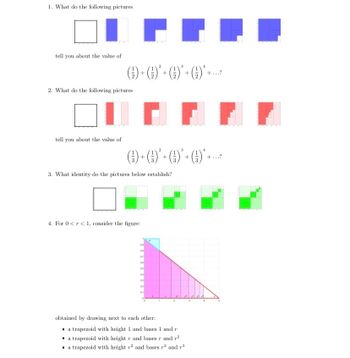 1. What do the following pictures
tell you about the value of
H I
()+()*+G)*+()*+...
2. What do the following pictures
IH H
tell you about the value of
()+()* - ()*+ ()*+
+
3. What identity do the pictures below establish?
4. For 0 <r< 1, consider the figure:
09
08
07
04
05
04
03
02
01
•
obtained by drawing next to each other:
2
a trapezoid with height 1 and bases 1 and r
a trapezoid with height r and bases r and 72
a trapezoid with height 2 and bases r2 and 3
+...?