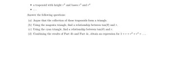 a trapezoid with height 73 and bases r3 and 74
Answer the following questions:
(a) Argue that the collection of these trapezoids form a triangle.
(b) Using the magenta triangle, find a relationship between tan(0) and r.
(c) Using the cyan triangle, find a relationship between tan(0) and r.
(d) Combining the results of Part 4b and Part 4c, obtain an expression for 1+r+p² +²³+.....