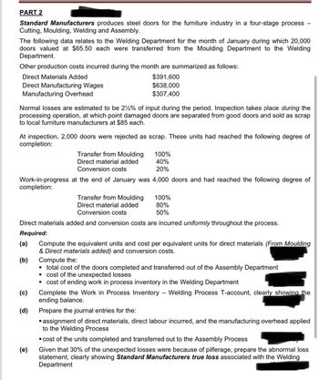 PART 2
Standard Manufacturers produces steel doors for the furniture industry in a four-stage process
Cutting, Moulding, Welding and Assembly.
The following data relates to the Welding Department for the month of January during which 20,000
doors valued at $65.50 each were transferred from the Moulding Department to the Welding
Department.
Other production costs incurred during the month are summarized as follows:
Direct Materials Added
Direct Manufacturing Wages
Manufacturing Overhead
$391,600
$638,000
$307,400
Normal losses are estimated to be 2% of input during the period. Inspection takes place during the
processing operation, at which point damaged doors are separated from good doors and sold as scrap
to local furniture manufacturers at $85 each.
At inspection, 2,000 doors were rejected as scrap. These units had reached the following degree of
completion:
Transfer from Moulding
Direct material added
Conversion costs
100%
40%
20%
Work-in-progress at the end of January was 4,000 doors and had reached the following degree of
completion:
Transfer from Moulding
Direct material added
Conversion costs
100%
80%
50%
Direct materials added and conversion costs are incurred uniformly throughout the process.
Required:
(a)
(b)
Compute the equivalent units and cost per equivalent units for direct materials (From Moulding
& Direct materials added) and conversion costs.
Compute the:
■ total cost of the doors completed and transferred out of the Assembly Department
cost of the unexpected losses
"
■ cost of ending work in process inventory in the Welding Department
(c)
Complete the Work in Process Inventory
-
Welding Process T-account, clearly showing the
ending balance.
(d)
(e)
Prepare the journal entries for the:
"
▪ assignment of direct materials, direct labour incurred, and the manufacturing overhead applied
to the Welding Process
■ cost of the units completed and transferred out to the Assembly Process
Given that 30% of the unexpected losses were because of pilferage, prepare the abnormal loss
statement, clearly showing Standard Manufacturers true loss associated with the Welding
Department