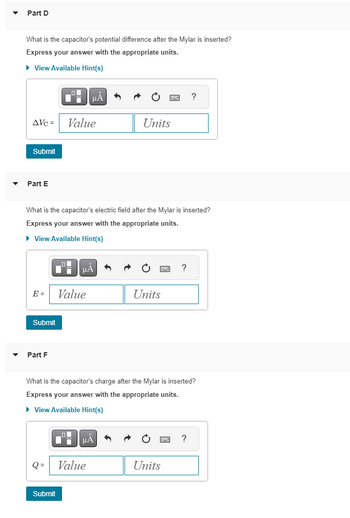 Part D
What is the capacitor's potential difference after the Mylar is inserted?
Express your answer with the appropriate units.
► View Available Hint(s)
AVC=
Submit
Part E
E =
Submit
Part F
What is the capacitor's electric field after the Mylar is inserted?
Express your answer with the appropriate units.
► View Available Hint(s)
| μA
Q=
Value
Submit
i μÀ
Value
I
LOL
What is the capacitor's charge after the Mylar is inserted?
Express your answer with the appropriate units.
► View Available Hint(s)
μA
Units
Value
3
Units
?
?
Units