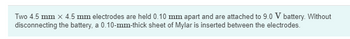 Two 4.5 mm x 4.5 mm electrodes are held 0.10 mm apart and are attached to 9.0 V battery. Without
disconnecting the battery, a 0.10-mm-thick sheet of Mylar is inserted between the electrodes.