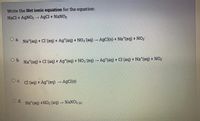 Write the Net ionic equation for the equation:
Nacl + AgNO3 → AgCl + NANO3
o a. Na*(aq) + Cl (aq) + Ag*(aq) + NO3 (aq) → AgCl(s) + Na*(aq) + NO3
b.
Na*(aq) + Cl (aq)
+ Ag*(aq) + NO3 (aq) → Ag*(aq) + Cl(aq) + Na*(aq) + NO3
O c.
Cl(aq) + Ag*(aq) → AgCl(s)
Od.
Na*(aq) +NO3 (aq) → NaNO3 (s)
