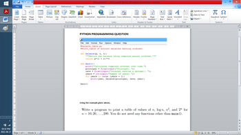 Document1 - Microsoft Word (Product Activation Failed)
References Mailings Review View
Home
Insert
Page Layout
NYAN
A
4 A
KA
5 Date & Time
Cover Blank Page Table Picture Clip Shapes SmartArt Chart Screenshot Hyperlink Bookmark Cross-reference Header Footer Page
W Page Page Break
=
Quick WordArt Drop
Parts
Cap
Text
Box
Art
Number
Object
*
Pages
Tables
Illustrations
Header & Footer
Text
Links
···1·1·2·1·3·1·4·1·5·1·6·1·7·1·8·1·9·|·10·|·11· |· 12 · |· 13 · |·14· |·15· |· ·|·17· |· 18.
▶ · 2 · 1 · 1 · 1
PYTHON PROGRAMMING QUESTION
File Edit Format Run Options Window Help
#balance_table.py
#Print table of account balances earning interest.
def balance (p, r, t):
"""Return new balance using compound annual interest."""
return p* (1 + x) **t
def main ():
print ("Calculates compound interest over time.")
principal float (input ("Principal: "))
rate float (input ("Interest rate (as a decimal): "))
years = int(input ("Number of years: "))
for years in range (years + 1) :
print (year, balance (principal, rate, year))
main ()
Using the example given above,
Write a program to print a table of values of n, logn, n², and 2n for
n = 10, 20,...,200. You do not need any functions other than main().
" .....
03:52 PM
2022-06-21
W
10.1.9.1.8.1,7,1,6,1,5,1,4,1,3,1,2,1,1,1,11日
File
Page: 1 of 1 Words: 8
Signature Line
圓美食 酒 美
BE
ΠΩ
Equation Symbol
Symbols
90%
90%
?
E
0+