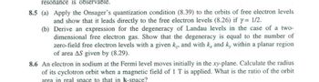 resonance is observable.
8.5 (a)
Apply the Onsager's quantization condition (8.39) to the orbits of free electron levels
and show that it leads directly to the free electron levels (8.26) if y = 1/2.
(b)
Derive an expression for the degeneracy of Landau levels in the case of a two-
dimensional free electron gas. Show that the degeneracy is equal to the number of
zero-field free electron levels with a given k., and with k, and k, within a planar region
of area AS given by (8.29).
8.6 An electron in sodium at the Fermi level moves initially in the xy-plane. Calculate the radius
of its cyclotron orbit when a magnetic field of 1 T is applied. What is the ratio of the orbit
area in real space to that in k-space?