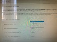 Question 10
Topic: The Causes of World War II
Once Hitler was declared Fuhrer (dictator) of all Germany, he began his policies of anschluss (a rejoining of all German-s
nation) and lebensraum (the seizure of new lands to provide "living space" for the German people).
Under his orders, the German military began to annex and invade a series of territories and countries before France and
finally declared war. Put these annexations and invasions in the correct order by matching them up below.
First, Hitler sent his military forces into...
[ Choose ]
[ Choose ]
Austria.
..the Rhineland.
Second, Hitler annexed the nation of...
..Czechoslovakia.
..the Sudetenland.
...Poland.
Third, German forces moved into...
[Choose ]
[ Choose ]
Fourth, Germany invaded the country of...
[ Choose ]
Finally, Hitler ordered the invasion of...
