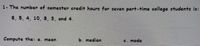 1- The number of semester credit hours for seven part-time college students is:
8, 5, 4, 10, 8, 3, and 4.
Compute the: a. mean
b. median
c. mode
