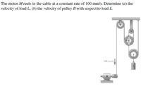 The motor M reels in the cable at a constant rate of 100 mm/s. Determine (a) the
velocity of load L, (b) the velocity of pulley B with respect to load L.
L00 mens
