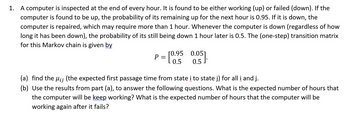 1. A computer is inspected at the end of every hour. It is found to be either working (up) or failed (down). If the
computer is found to be up, the probability of its remaining up for the next hour is 0.95. If it is down, the
computer is repaired, which may require more than 1 hour. Whenever the computer is down (regardless of how
long it has been down), the probability of its still being down 1 hour later is 0.5. The (one-step) transition matrix
for this Markov chain is given by
-[0.⁹5 0.05].
P =
(a) find the µ¡¡ (the expected first passage time from state i to state j) for all i and j.
(b) Use the results from part (a), to answer the following questions. What is the expected number of hours that
the computer will be keep working? What is the expected number of hours that the computer will be
working again after it fails?