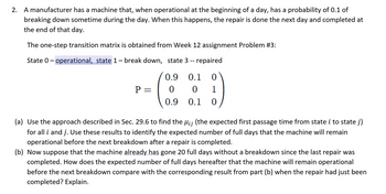 2. A manufacturer has a machine that, when operational at the beginning of a day, has a probability of 0.1 of
breaking down sometime during the day. When this happens, the repair is done the next day and completed at
the end of that day.
The one-step transition matrix is obtained from Week 12 assignment Problem #3:
State O-operational, state 1 – break down, state 3 -- repaired
0.9 0.1 0
0
0 1
0.9
0.1 0
P =
(a) Use the approach described in Sec. 29.6 to find the µ¡¡ (the expected first passage time from state i to state j)
for all i and j. Use these results to identify the expected number of full days that the machine will remain
operational before the next breakdown after a repair is completed.
(b) Now suppose that the machine already has gone 20 full days without a breakdown since the last repair was
completed. How does the expected number of full days hereafter that the machine will remain operational
before the next breakdown compare with the corresponding result from part (b) when the repair had just been
completed? Explain.