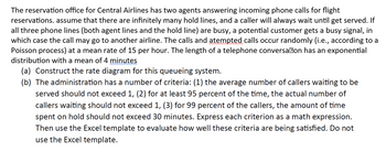 The reservation office for Central Airlines has two agents answering incoming phone calls for flight
reservations. assume that there are infinitely many hold lines, and a caller will always wait until get served. If
all three phone lines (both agent lines and the hold line) are busy, a potential customer gets a busy signal, in
which case the call may go to another airline. The calls and atempted calls occur randomly (i.e., according to a
Poisson process) at a mean rate of 15 per hour. The length of a telephone conversa@on has an exponential
distribution with a mean of 4 minutes
(a) Construct the rate diagram for this queueing system.
(b) The administration has a number of criteria: (1) the average number of callers waiting to be
served should not exceed 1, (2) for at least 95 percent of the time, the actual number of
callers waiting should not exceed 1, (3) for 99 percent of the callers, the amount of time
spent on hold should not exceed 30 minutes. Express each criterion as a math expression.
Then use the Excel template to evaluate how well these criteria are being satisfied. Do not
use the Excel template.