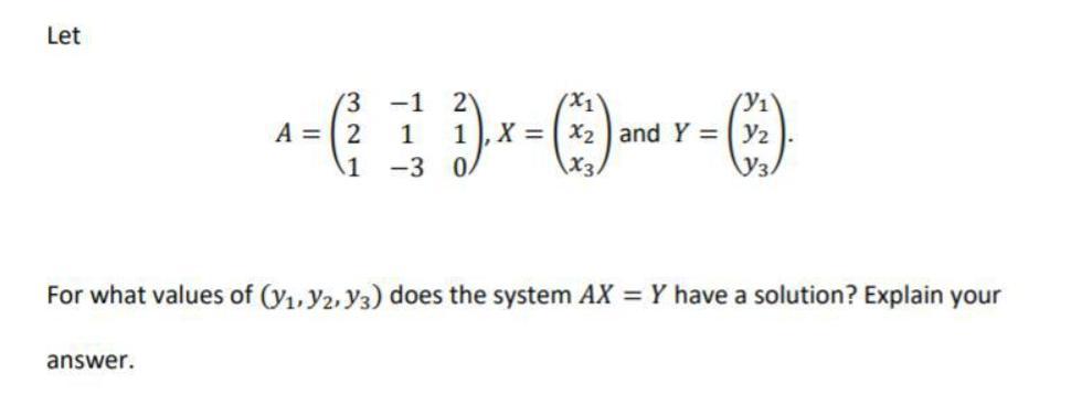 --D-0--)
(3 -1 2
A = 2
1, X = x2 and Y = y2
1 -3 0/
X3
For what values of (y1, Y2, Y3) does the system AX = Y have a solution? Explain your
answer.
