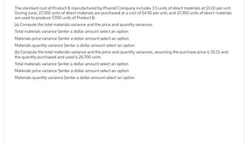 The standard cost of Product B manufactured by Pharrell Company includes 3.5 units of direct materials at $5.10 per unit.
During June, 27,300 units of direct materials are purchased at a cost of $4.90 per unit, and 27,300 units of direct materials
are used to produce 7,700 units of Product B.
(a) Compute the total materials variance and the price and quantity variances.
Total materials variance $enter a dollar amount select an option
Materials price variance $enter a dollar amount select an option
Materials quantity variance $enter a dollar amount select an option
(b) Compute the total materials variance and the price and quantity variances, assuming the purchase price is $5.15 and
the quantity purchased and used is 26,700 units.
Total materials variance $enter a dollar amount select an option
Materials price variance Şenter a dollar amount select an option
Materials quantity variance Şenter a dollar amount select an option