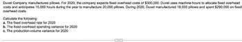 Duvet Company manufactures pillows. For 2020, the company expects fixed overhead costs of $300,000. Duvet uses machine-hours to allocate fixed overhead
costs and anticipates 15,000 hours during the year to manufacture 20,000 pillows. During 2020, Duvet manufactured 18,000 pillows and spent $290,000 on fixed.
overhead costs.
Calculate the following:
a. The fixed overhead rate for 2020
b. The fixed overhead spending variance for 2020
c. The production-volume variance for 2020
CIOS