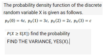 The probability density function of the discrete
random variable X is given as follows.
px (0) = 4c, px (1) = 3c, px (2) = 2c, px(3) = c
P(X > E[X]) find the probability
FIND THE VARIANCE, YES(X).