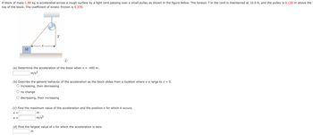 A block of mass 1.90 kg is accelerated across a rough surface by a light cord passing over a small pulley as shown in the figure below. The tension T in the cord is maintained at 10.0 N, and the pulley is 0.130 m above the
top of the block. The coefficient of kinetic friction is 0.370.
M
T
(a) Determine the acceleration of the block when x = .400 m.
m/s²
(b) Describe the general behavior of the acceleration as the block slides from a location where x is large to x = 0.
increasing, then decreasing
no change
O decreasing, then increasing
a =
(c) Find the maximum value of the acceleration and the position x for which it occurs.
X =
m
m/s²
(d) Find the largest value of x for which the acceleration is zero.
m