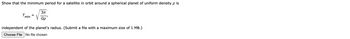 Show that the minimum period for a satellite in orbit around a spherical planet of uniform density p is
Tmin
3π
V
Gp'
independent of the planet's radius. (Submit a file with a maximum size of 1 MB.)
Choose File No file chosen