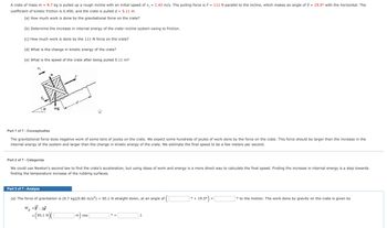 A crate of mass m = 9.7 kg is pulled up a rough incline with an initial speed of v; = 1.43 m/s. The pulling force is F = 111 N parallel to the incline, which makes an angle of = 19.5° with the horizontal. The
coefficient of kinetic friction is 0.400, and the crate is pulled d = 5.11 m.
(a) How much work is done by the gravitational force on the crate?
(b) Determine the increase in internal energy of the crate-incline system owing to friction.
(c) How much work is done by the 111-N force on the crate?
(d) What is the change in kinetic energy of the crate?
(e) What is the speed of the crate after being pulled 5.11 m?
mg
Part 1 of 7 - Conceptualize
The gravitational force does negative work of some tens of joules on the crate. We expect some hundreds of joules of work done by the force on the crate. This force should be larger than the increase in the
internal energy of the system and larger than the change in kinetic energy of the crate. We estimate the final speed to be a few meters per second.
Part 2 of 7 - Categorize
We could use Newton's second law to find the crate's acceleration, but using ideas of work and energy is a more direct way to calculate the final speed. Finding the increase in internal energy is a step towards
finding the temperature increase of the rubbing surfaces.
Part 3 of 7 - Analyze
(a) The force of gravitation is (9.7 kg) (9.80 m/s²) = 95.1 N straight down, at an angle of
W₂ =F. AF
-(95.1 N
m cos
J.
° +
19.5°).
=
to the motion. The work done by gravity on the crate is given by