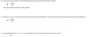 (a) Show that the rate of change of the free-fall acceleration with vertical position near the Earth's surface is
dg
2GM
3--5
dr
RE³
This rate of change with position is called a gradient.
(b) Assuming his small in comparison to the radius of the Earth, show that the difference in free-fall acceleration between two points separated by vertical distance h is
|Agl
=
2GMEh
RE
3
(c) Evaluate this difference for h = 41.25 m, a typical height for a fifteen-story building. (Enter your answer in m/s².)
m/s²