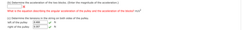 (b) Determine the acceleration of the two blocks. (Enter the magnitude of the acceleration.)
What is the equation describing the angular acceleration of the pulley and the acceleration of the blocks? m/s²
(c) Determine the tensions in the string on both sides of the pulley.
left of the pulley
right of the pulley
8.468
9.357
N
N