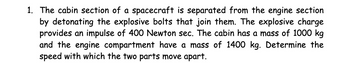 1. The cabin section of a spacecraft is separated from the engine section
by detonating the explosive bolts that join them. The explosive charge
provides an impulse of 400 Newton sec. The cabin has a mass of 1000 kg
and the engine compartment have a mass of 1400 kg. Determine the
speed with which the two parts move apart.