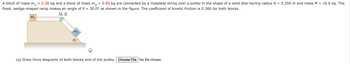 =
A block of mass m₁ 2.30 kg and a block of mass m2 = 5.55 kg are connected by a massless string over a pulley in the shape of a solid disk having radius R = 0.250 m and mass M = 10.0 kg. The
fixed, wedge-shaped ramp makes an angle of 0 = 30.0° as shown in the figure. The coefficient of kinetic friction is 0.360 for both blocks.
m₁
M, R
m2
i
(a) Draw force diagrams of both blocks and of the pulley. Choose File No file chosen