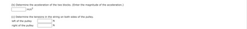 (b) Determine the acceleration of the two blocks. (Enter the magnitude of the acceleration.)
m/s²
(c) Determine the tensions in the string on both sides of the pulley.
left of the pulley
right of the pulley
N
N