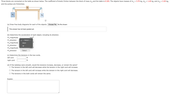 =
Three blocks are connected on the table as shown below. The coefficient of kinetic friction between the block of mass m₂ and the table is 0.325. The objects have masses of m₁
and the pulleys are frictionless.
m₁
This answer has not been graded yet.
(a) Draw free-body diagrams for each of the objects. Choose File No file chosen
m₁ magnitude
m₁ direction
m₂ magnitude
m₂ direction
m3 magnitude
m3 direction
Ma
(b) Determine the acceleration of each object, including its direction.
m/s²
---Select---
down
Explain.
up
---Select--- V
2
12
TIITS
m²
(c) Determine the tensions in the two cords.
left cord
N
N
right cord
i
(d) If the tabletop were smooth, would the tensions increase, decrease, or remain the same?
The tension in the left cord will decrease while the tension in the right cord will increase.
The tension in the left cord will increase while the tension in the right cord will decrease.
The tensions in the both cords will remain the same.
3.75 kg, m₂
=
1.45 kg, and m3
=
2.20 kg,