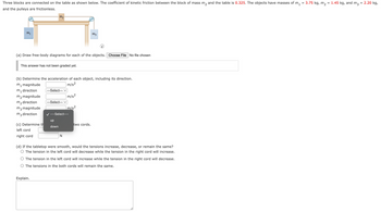 =
Three blocks are connected on the table as shown below. The coefficient of kinetic friction between the block of mass m₂ and the table is 0.325. The objects have masses of m₁
and the pulleys are frictionless.
m₁
This answer has not been graded yet.
(a) Draw free-body diagrams for each of the objects. Choose File No file chosen
m₁ magnitude
m₁ direction
m₂ magnitude
m₂ direction
m3 magnitude
m3 direction
Ma
(c) Determine th
left cord
right cord
(b) Determine the acceleration of each object, including its direction.
m/s²
Explain.
---Select--- V
---Select--- V
up
down
m/s²
✓---Select---
N
m/s²
m²
i
two cords.
(d) If the tabletop were smooth, would the tensions increase, decrease, or remain the same?
The tension in the left cord will decrease while the tension in the right cord will increase.
The tension in the left cord will increase while the tension in the right cord will decrease.
The tensions in the both cords will remain the same.
3.75 kg, m₂
=
1.45 kg, and m3 = 2.20 kg,
