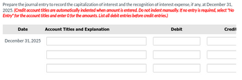 Prepare the journal entry to record the capitalization of interest and the recognition of interest expense, if any, at December 31,
2025. (Credit account titles are automatically indented when amount is entered. Do not indent manually. If no entry is required, select "No
Entry" for the account titles and enter O for the amounts. List all debit entries before credit entries.)
Date
December 31, 2025
Account Titles and Explanation
Debit
Credil