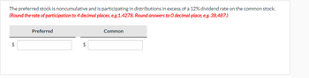 The preferred stock is noncumulative and is participating in distributions in excess of a 12% dividend rate on the common stock.
(Round the rate of participation to 4 decimal places, e.g.1.4278. Round answers to O decimal place, e.g. 38,487.)
$
tA
Preferred
Common