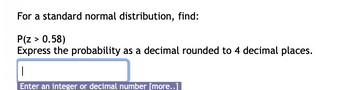 For a standard normal distribution, find:
P(Z > 0.58)
Express the probability as a decimal rounded to 4 decimal places.
T
Enter an integer or decimal number [more..]