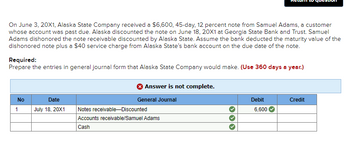 On June 3, 20X1, Alaska State Company received a $6,600, 45-day, 12 percent note from Samuel Adams, a customer
whose account was past due. Alaska discounted the note on June 18, 20X1 at Georgia State Bank and Trust. Samuel
Adams dishonored the note receivable discounted by Alaska State. Assume the bank deducted the maturity value of the
dishonored note plus a $40 service charge from Alaska State's bank account on the due date of the note.
Required:
Prepare the entries in general journal form that Alaska State Company would make. (Use 360 days a year.)
No
1
Date
July 18, 20X1
Answer is not complete.
General Journal
Notes receivable-Discounted
Accounts receivable/Samuel Adams
Cash
Debit
6,600
Credit