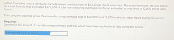 Luthan Company uses a plantwide predetermined overhead rate of $23.30 per direct labor-hour. This predetermined rate was based
on a cost formula that estimated $279,600 of total manufacturing overhead cost for an estimated activity level of 12,000 direct labor-
hours.
The company incurred actual total manufacturing overhead cost of $267,000 and 12,300 total direct labor-hours during the period.
Required:
Determine the amount of manufacturing overhead cost that would have been applied to all jobs during the period.
Manufacturing overhead applied